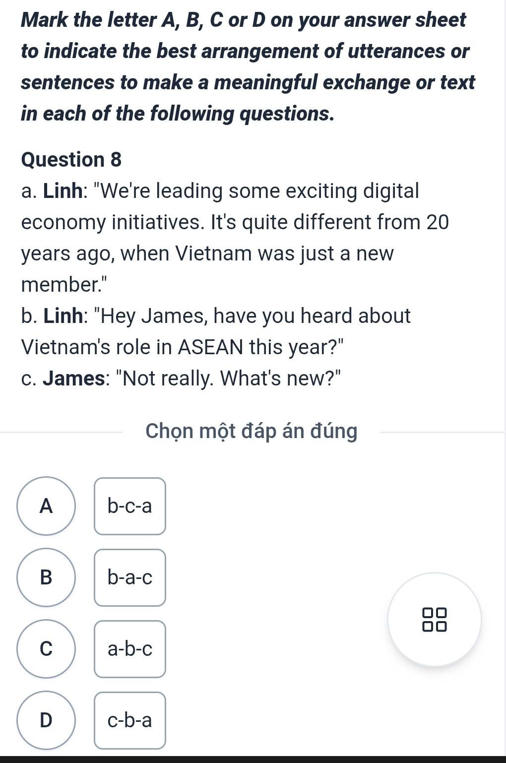 Mark the letter A, B, C or D on your answer sheet
to indicate the best arrangement of utterances or
sentences to make a meaningful exchange or text
in each of the following questions.
Question 8
a. Linh: "We're leading some exciting digital
economy initiatives. It's quite different from 20
years ago, when Vietnam was just a new
member."
b. Linh: "Hey James, have you heard about
Vietnam's role in ASEAN this year?"
c. James: "Not really. What's new?"
Chọn một đáp án đúng
A b-c-a
B
b-a-c
C a-b-c
D c-b-a