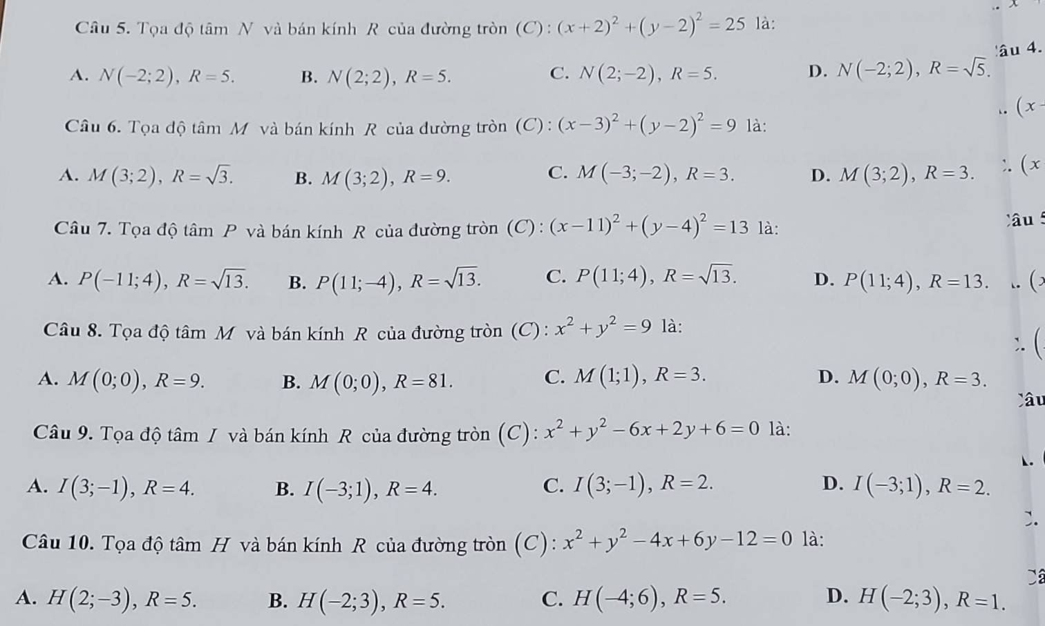 Tọa độ tâm N và bán kính R của đường tròn (C) : (x+2)^2+(y-2)^2=25 là:
âu 4.
A. N(-2;2),R=5. B. N(2;2),R=5. C. N(2;-2),R=5. D. N(-2;2),R=sqrt(5).
(x-
Câu 6. Tọa độ tâm Mô và bán kính R của đường tròn (C): (x-3)^2+(y-2)^2=9 là:
C.
A. M(3;2),R=sqrt(3). B. M(3;2),R=9. M(-3;-2),R=3. D. M(3;2),R=3. (x
Câu 7. Tọa độ tâm P và bán kính R của đường tròn (C) : (x-11)^2+(y-4)^2=13 là: Câu
A. P(-11;4),R=sqrt(13). B. P(11;-4),R=sqrt(13). C. P(11;4),R=sqrt(13). D. P(11;4),R=13. ()
Câu 8. Tọa độ tâm Mỹ và bán kính R của đường tròn (C) : x^2+y^2=9 là:
C. M(1;1),R=3. D.
A. M(0;0),R=9. B. M(0;0),R=81. M(0;0),R=3.
Câu
Câu 9. Tọa độ tâm / và bán kính R của đường tròn (C): x^2+y^2-6x+2y+6=0 là:
◣.
A. I(3;-1),R=4. B. I(-3;1),R=4. C. I(3;-1),R=2. D. I(-3;1),R=2.
Câu 10. Tọa độ tâm H và bán kính R của đường tròn (C): x^2+y^2-4x+6y-12=0 là:
A. H(2;-3),R=5. B. H(-2;3),R=5. C. H(-4;6),R=5. D. H(-2;3),R=1.