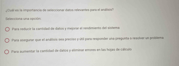 ¿Cuál es la importancia de seleccionar datos relevantes para el análisis?
Selecciona una opción:
Para reducir la cantidad de datos y mejorar el rendimiento del sistema
Para asegurar que el análisis sea preciso y útil para responder una pregunta o resolver un problema
Para aumentar la cantidad de datos y eliminar errores en las hojas de cálculo