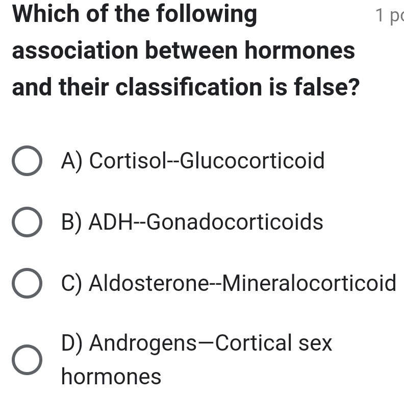 Which of the following 1 p
association between hormones
and their classification is false?
A) Cortisol--Glucocorticoid
B) ADH--Gonadocorticoids
C) Aldosterone--Mineralocorticoid
D) Androgens—Cortical sex
hormones