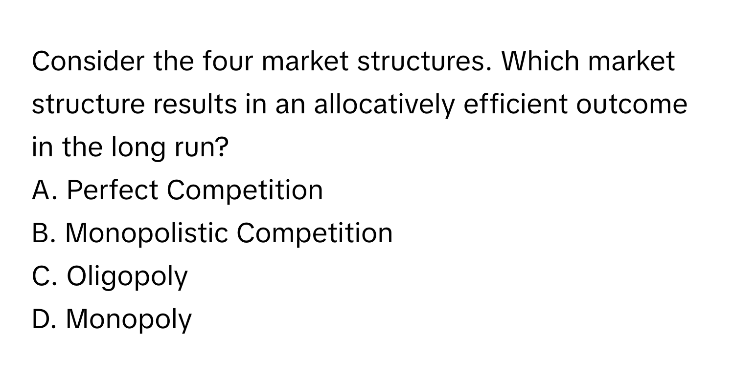 Consider the four market structures. Which market structure results in an allocatively efficient outcome in the long run?

A. Perfect Competition 
B. Monopolistic Competition 
C. Oligopoly 
D. Monopoly