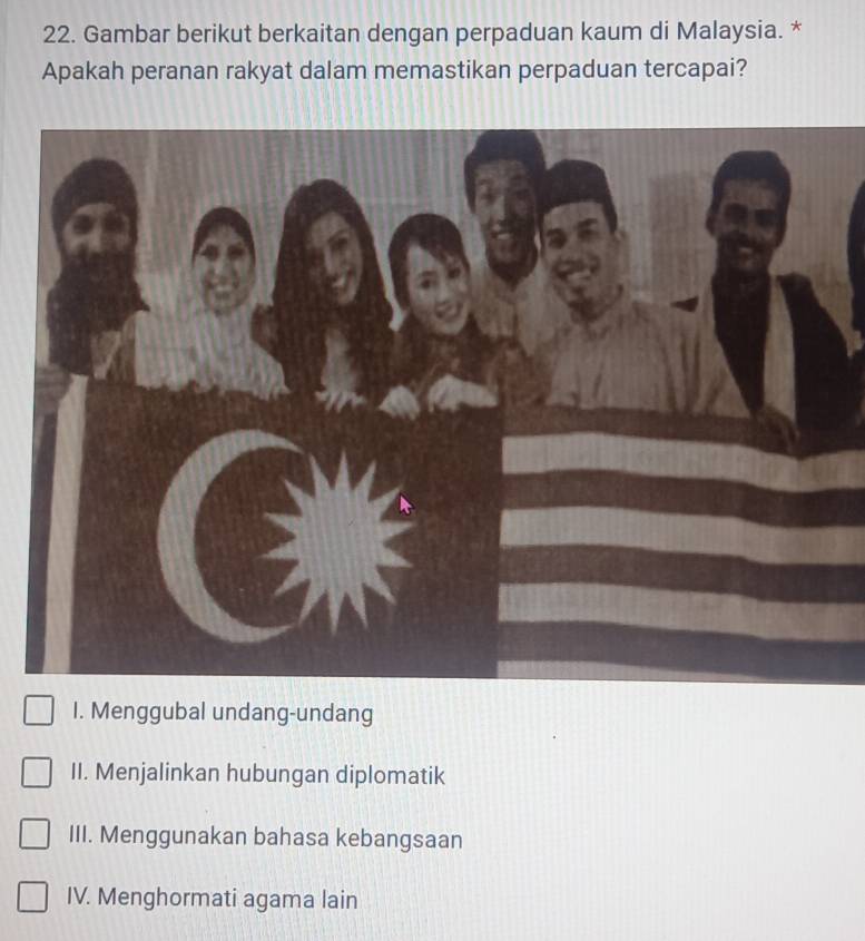 Gambar berikut berkaitan dengan perpaduan kaum di Malaysia. *
Apakah peranan rakyat dalam memastikan perpaduan tercapai?
I. Menggubal undang-undang
II. Menjalinkan hubungan diplomatik
III. Menggunakan bahasa kebangsaan
IV. Menghormati agama lain