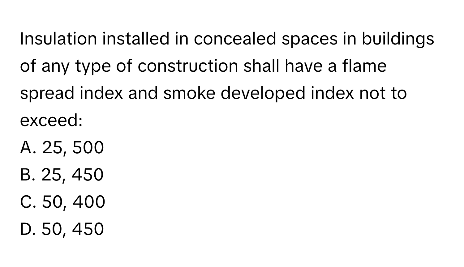 Insulation installed in concealed spaces in buildings of any type of construction shall have a flame spread index and smoke developed index not to exceed:

A. 25, 500
B. 25, 450
C. 50, 400
D. 50, 450