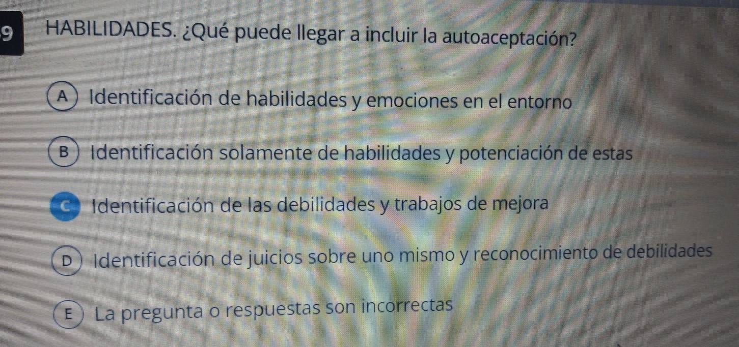 HABILIDADES. ¿Qué puede llegar a incluir la autoaceptación?
A) Identificación de habilidades y emociones en el entorno
B) Identificación solamente de habilidades y potenciación de estas
C Identificación de las debilidades y trabajos de mejora
D) Identificación de juicios sobre uno mismo y reconocimiento de debilidades
E ) La pregunta o respuestas son incorrectas