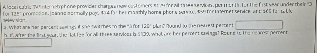 A local cable TV/Internet/phone provider charges new customers $129 for all three services, per month, for the first year under their "3
for 129° promotion. Joanne normally pays $74 for her monthly home phone service, $59 for Internet service, and $69 for cable 
television. 
a. What are her percent savings if she switches to the "3 for 129^n plan? Round to the nearest percent. 
b. If, after the first year, the flat fee for all three services is $139, what are her percent savings? Round to the nearest percent.