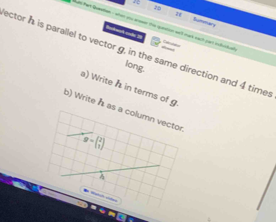 20 
2E 
20 Summary 
alti Part Question - when you arower this question we'll mark each part individual 
Bookwork code: 29 Calicutazor 
a 
ector h is parallel to vector g, in the same direction and 4 times 
long. 
a) Write h in terms of g
b) Write h as a column vector
g=beginpmatrix 2 1endpmatrix
h 
# Wstch vídeo