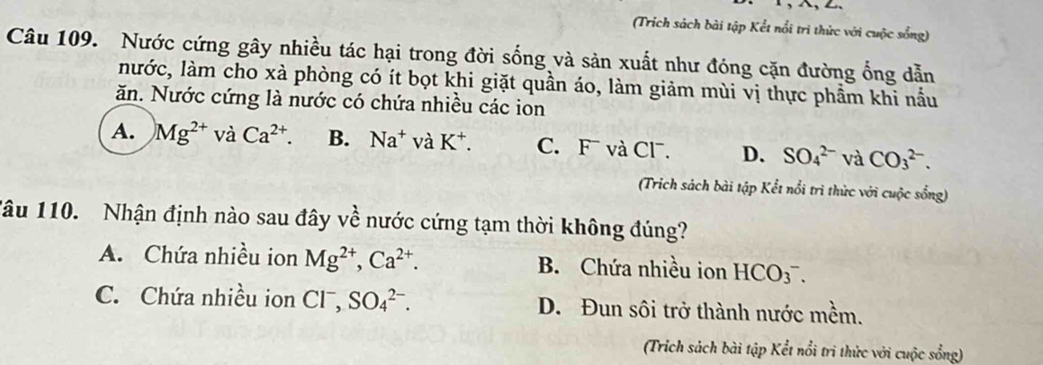 (Trích sách bài tập Kết nổi trì thức với cuộc sống)
Câu 109. Nước cứng gây nhiều tác hại trong đời sống và sản xuất như đóng cặn đường ống dẫn
lước, làm cho xà phòng có ít bọt khi giặt quần áo, làm giảm mùi vị thực phẩm khi nấu
ăn. Nước cứng là nước có chứa nhiều các ion
A. Mg^(2+)vaCa^(2+). B. Na^+ và K^+. C. F và Cl. D. SO_4^((2-) và CO_3^(2-). 
(Trich sách bài tập Kết nổi trì thức với cuộc sống)
1âu 110. Nhận định nào sau đây về nước cứng tạm thời không đúng?
A. Chứa nhiều ion Mg^2+), Ca^(2+). B. Chứa nhiều ion HCO_3^(-.
C. Chứa nhiều ion C ^□) SO_4^(2-). D. Đun sôi trở thành nước mềm.
(Trích sách bài tập Kết nổi tri thức với cuộc sổng)