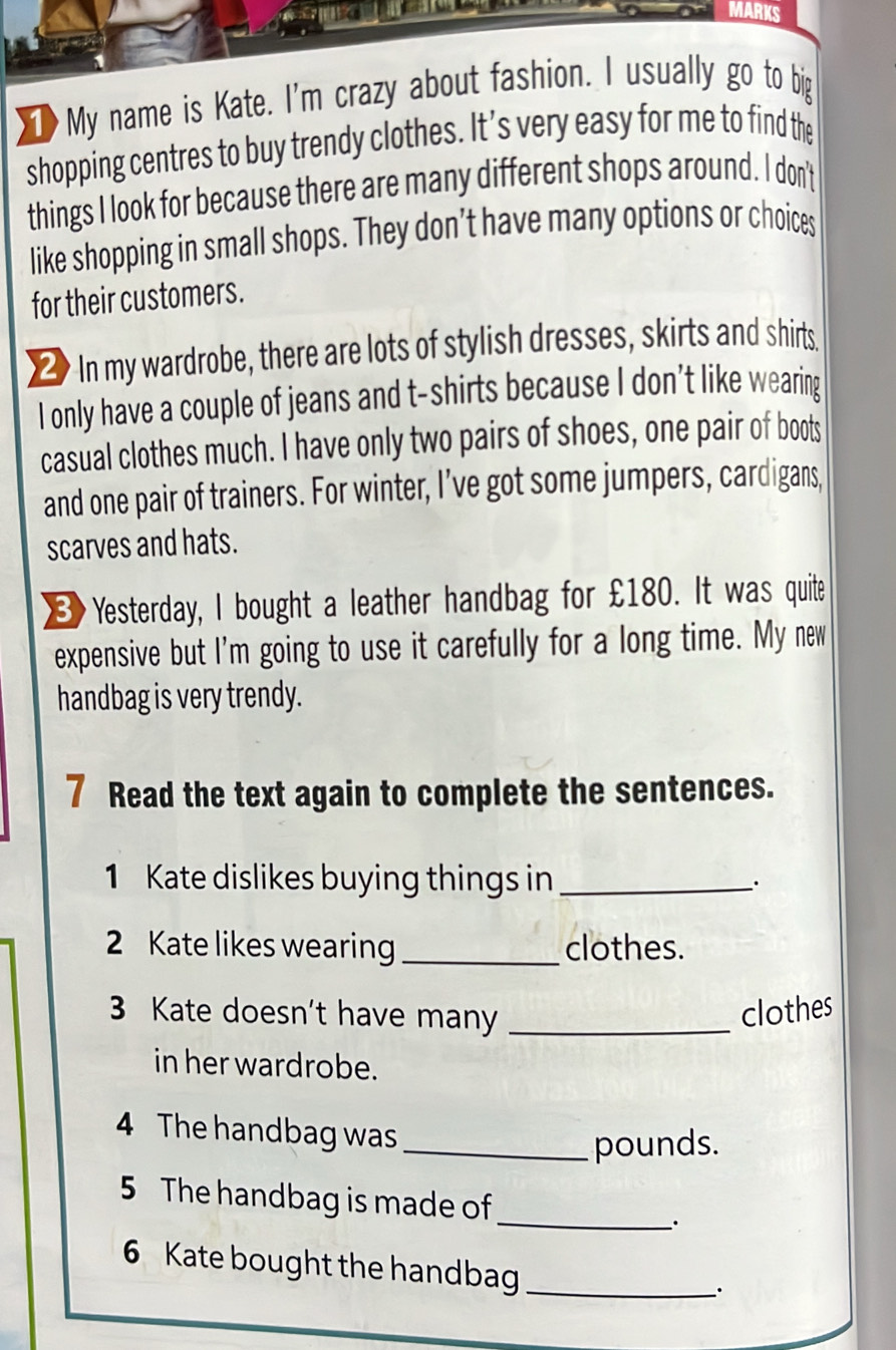 na MARKS 
My name is Kate. I'm crazy about fashion. I usually go to big 
shopping centres to buy trendy clothes. It’s very easy for me to find the 
things I look for because there are many different shops around. I don't 
like shopping in small shops. They don’t have many options or choices 
for their customers. 
≌ In my wardrobe, there are lots of stylish dresses, skirts and shirts. 
I only have a couple of jeans and t-shirts because I don’t like wearing 
casual clothes much. I have only two pairs of shoes, one pair of boots 
and one pair of trainers. For winter, I’ve got some jumpers, cardigans, 
scarves and hats. 
] Yesterday, I bought a leather handbag for £180. It was quite 
expensive but I'm going to use it carefully for a long time. My new 
handbag is very trendy. 
7 Read the text again to complete the sentences. 
1 Kate dislikes buying things in_ 
2 Kate likes wearing _clothes. 
3 Kate doesn't have many _clothes 
in her wardrobe. 
4 The handbag was 
_pounds. 
5 The handbag is made of 
_. 
6 Kate bought the handbag_ 
.