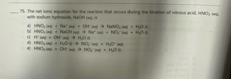 The net ionic equation for the reaction that occurs during the titration of nitrous acid, HNO_2 (aq),
with sodium hydroxide, NaOH (aq), is
a) HNO_2(aq)+Na^+(aq)+OH^-(aq)to NaNO_2(aq)+H_2O(l)
b) HNO_2(aq)+NaOH(aq)to Na^+(aq)+NO_2^(-(aq)+H_2)O(l)
c) H^+(aq)+OH^-(aq)to H_2O(l)
d) HNO_2(aq)+H_2O(l)to NO_2^(-(aq)+H_3)O^+(aq)
e) HNO_2(aq)+OH^-(aq)to NO_2^(-(aq)+H_2)O(l)