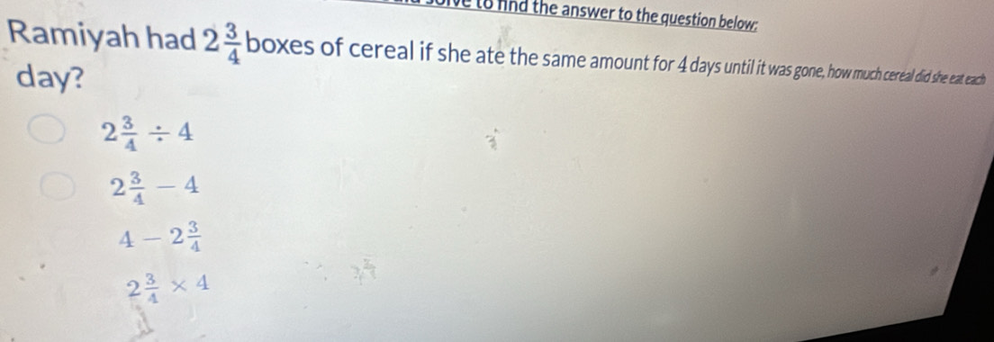 to and the answer to the question below:
Ramiyah had 2 3/4  boxes of cereal if she ate the same amount for 4 days uni t e much cereal did she eat each
day?
2 3/4 / 4
2 3/4 -4
4-2 3/4 
2 3/4 * 4