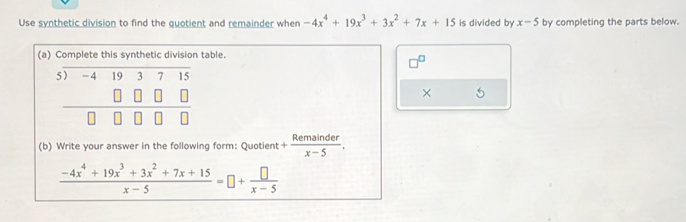 Use synthetic division to find the quotient and remainder when -4x^4+19x^3+3x^2+7x+15 is divided by x-5 by completing the parts below. 
(a) Complete this synthetic division table.
beginarrayr 5encloselongdiv -4193715 □ □ □  hline □ □ □ □ endarray
× 5 
(b) Write your answer in the following form: Quotient + Remainder/x-5 .
 (-4x^4+19x^3+3x^2+7x+15)/x-5 =□ + □ /x-5 