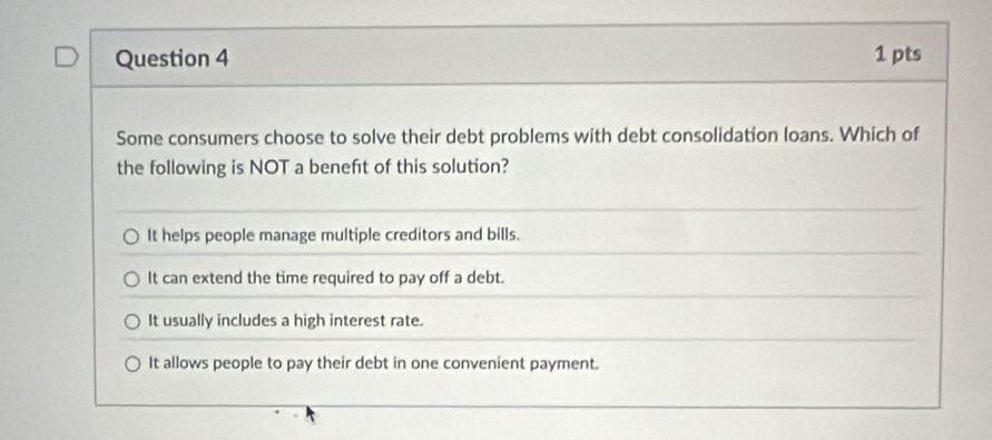 Some consumers choose to solve their debt problems with debt consolidation loans. Which of
the following is NOT a beneft of this solution?
It helps people manage multiple creditors and bills.
It can extend the time required to pay off a debt.
It usually includes a high interest rate.
It allows people to pay their debt in one convenient payment.