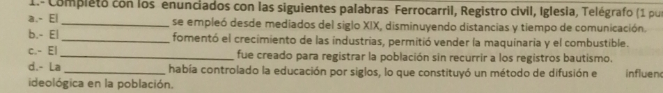 1.- Completo con los enunciados con las siguientes palabras Ferrocarril, Registro civil, Iglesia, Telégrafo (1 pur 
a.- El_ se empleó desde mediados del siglo XIX, disminuyendo distancias y tiempo de comunicación. 
b.- El_ fomentó el crecimiento de las industrias, permitió vender la maquinaria y el combustible. 
c.- El_ fue creado para registrar la población sin recurrir a los registros bautismo. 
d.- La _había controlado la educación por siglos, lo que constituyó un método de difusión e influen 
ideológica en la población.