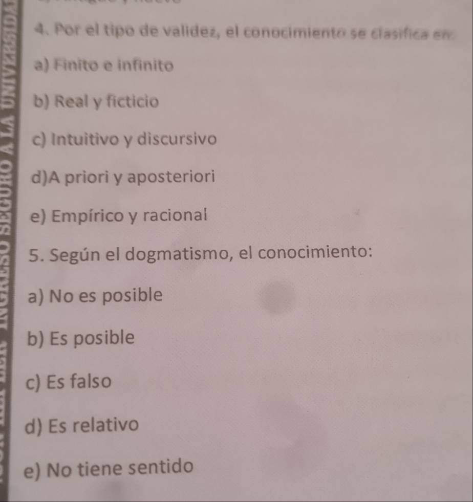 Por el tipo de validez, el conocimiento se clasifica en
a) Finito e infinito
b) Real y ficticio
c) Intuitivo y discursivo
d)A priori y aposteriori
e) Empírico y racional
5. Según el dogmatismo, el conocimiento:
a) No es posible
b) Es posible
c) Es falso
d) Es relativo
e) No tiene sentido