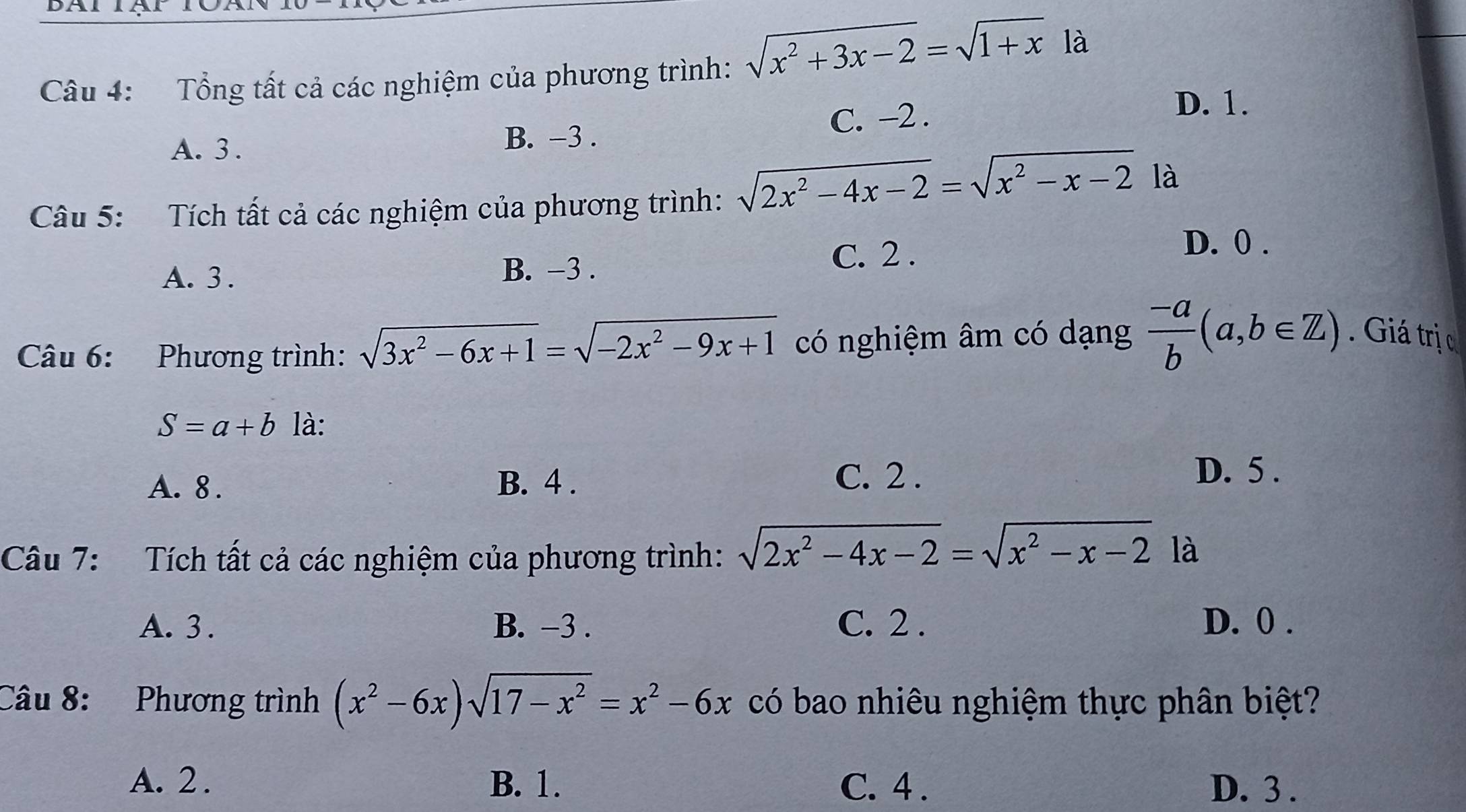 Tổng tất cả các nghiệm của phương trình: sqrt(x^2+3x-2)=sqrt(1+x)1a
D. 1.
A. 3.
B. -3. C. -2.
Câu 5: Tích tất cả các nghiệm của phương trình: sqrt(2x^2-4x-2)=sqrt(x^2-x-2) là
D. 0.
A. 3. B. -3.
C. 2.
Câu 6: Phương trình: sqrt(3x^2-6x+1)=sqrt(-2x^2-9x+1) có nghiệm âm có dạng  (-a)/b (a,b∈ Z). Giá trị c
S=a+b là:
A. 8. B. 4.
C. 2. D. 5.
Câu 7: Tích tất cả các nghiệm của phương trình: sqrt(2x^2-4x-2)=sqrt(x^2-x-2) là
A. 3. B. -3. C. 2. D. 0.
Câu 8: Phương trình (x^2-6x)sqrt(17-x^2)=x^2-6x có bao nhiêu nghiệm thực phân biệt?
A. 2. B. 1. C. 4. D. 3.