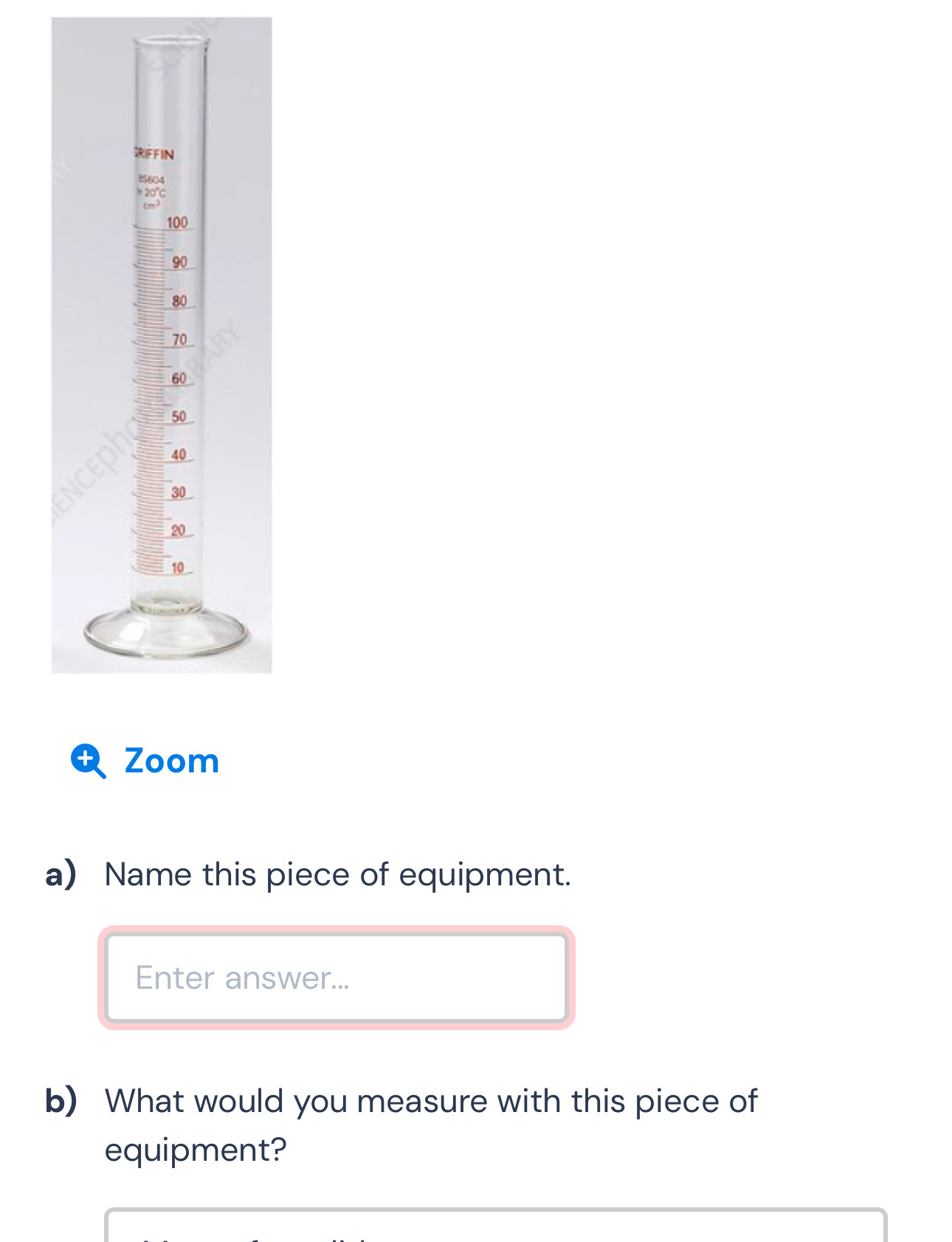 RIFFIN 
BS604
1= 20°C

100
90
80
70
60
50
40
30
20
10
Zoom 
a) Name this piece of equipment. 
Enter answer... 
b) What would you measure with this piece of 
equipment?