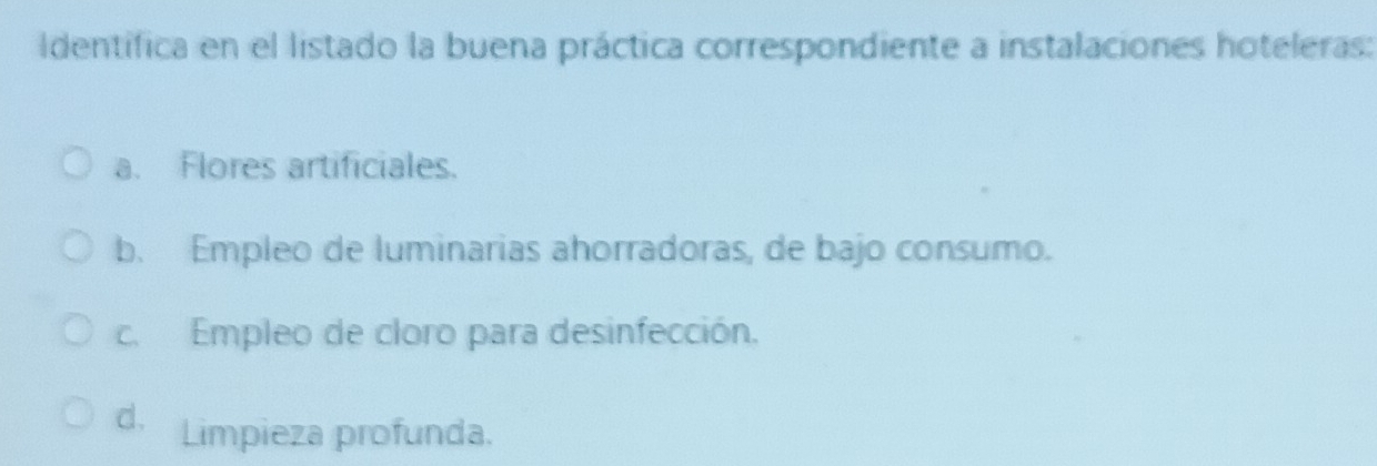 Identifica en el listado la buena práctica correspondiente a instalaciones hoteleras:
a. Flores artificiales.
b. Empleo de luminarias ahorradoras, de bajo consumo.
c. Empleo de cloro para desinfección.
d. Limpieza profunda.