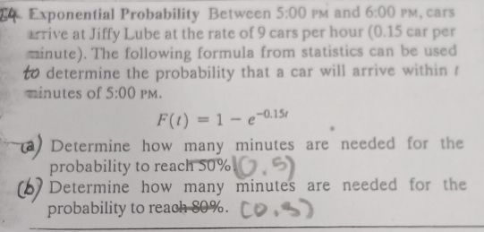 Exponential Probability Between 5:00 PM and 6:00° PM, cars
arrive at Jiffy Lube at the rate of 9 cars per hour (0.15 car per
minute). The following formula from statistics can be used
to determine the probability that a car will arrive within ?
minutes of 5:00 PM.
F(t)=1-e^(-0.15t)
Determine how many minutes are needed for the
probability to reach 50%
Determine how many minutes are needed for the
probability to reach 80%.