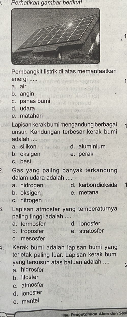 Perhatikan gambar berikut!
1
Pembangkit listrik di atas memanfaatkan
energi .....
1
a. air
b. angin
c. panas bumi
d. udara
e. matahari
bi0 Lapisan kerak bumi mengandung berbagai 1
unsur. Kandungan terbesar kerak bumi
adalah ....
a. silikon d. aluminium
b. oksigen e. perak
c. besi
2. Gas yang paling banyak terkandun
dalam udara adalah ....
a. hidrogen d. karbon dioksida
b. oksigen e.metana
c. nitrogen
3. Lapisan atmosfer yang temperaturnya
paling tinggi adalah ....
a. termosfer d. ionosfer
b. troposfer e. stratosfer
c. mesosfer
4. Kerak bumi adalah lapisan bumi yang
terletak paling luar. Lapisan kerak bumi
yang tersusun atas batuan adalah .... 2
a. hidrosfer
b. litosfer
c. atmosfer
d. ionosfer
e. mantel
Imu Pengetahuan Alam dan Sos