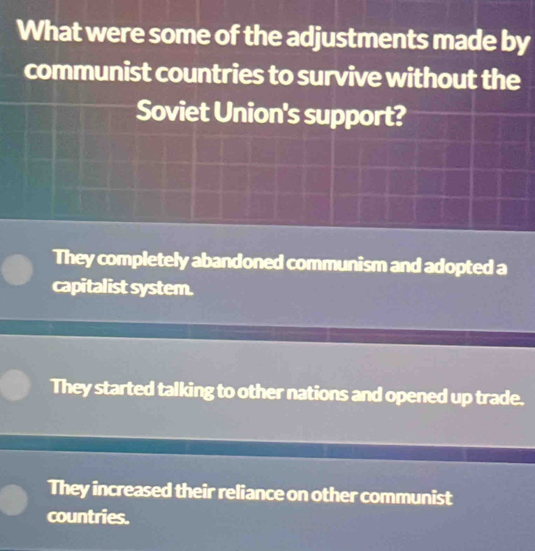 What were some of the adjustments made by
communist countries to survive without the
Soviet Union's support?
They completely abandoned communism and adopted a
capitalist system.
They started talking to other nations and opened up trade.
They increased their reliance on other communist
countries.