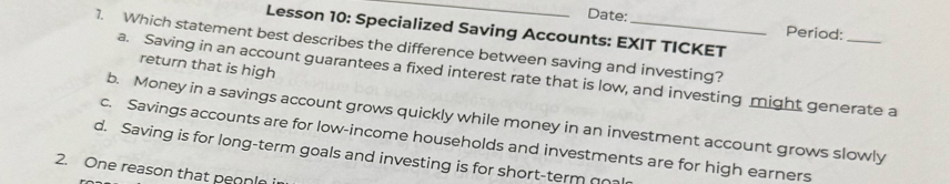 Date:
Lesson 10: Specialized Saving Accounts: EXIT TICKET
Period:
1. Which statement best describes the difference between saving and investing?
return that is high
a. Saving in an account guarantees a fixed interest rate that is low, and investing might generate a
b. Money in a savings account grows quickly while money in an investment account grows slowly
c. Savings accounts are for low-income households and investments are for high earners
d. Saving is for long-term goals and investing is for short-term qo
2. One reason that peonle i