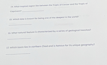 What tropical region lies between the Tropic of Cancer and the Tropic of 
Capricorn? 
_ 
15. Which lake is known for being one of the deepest in the world? 
_ 
16. What natural feature is characterized by a series of geological trenches? 
_ 
17. Which basin lies in northern Chad and is famous for its unique geography? 
_