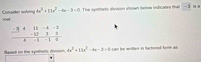 Consider solving 4x^3+11x^2-4x-3=0. The synthetic division shown below indicates that - 3 is a 
root. 
Based on the synthetic division, 4x^3+11x^2-4x-3=0 can be written in factored form as