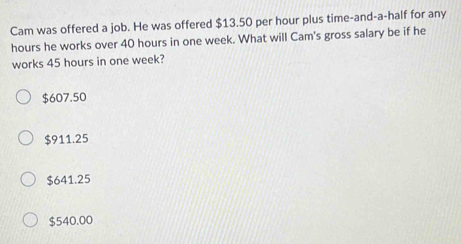 Cam was offered a job. He was offered $13.50 per hour plus time-and-a-half for any
hours he works over 40 hours in one week. What will Cam's gross salary be if he
works 45 hours in one week?
$607.50
$911.25
$641.25
$540.00