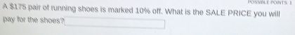 POSSIBLE POINTS: 1 
A $175 pair of running shoes is marked 10% off. What is the SALE PRICE you will 
pay for the shoes?