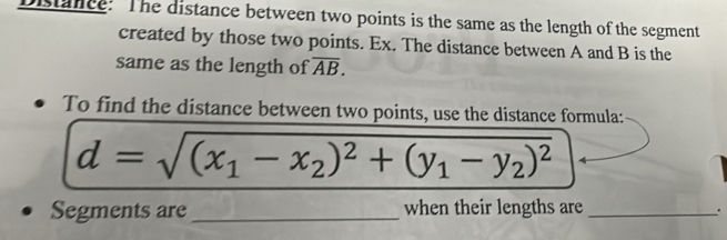 Distance: The distance between two points is the same as the length of the segment 
created by those two points. Ex. The distance between A and B is the 
same as the length of overline AB. 
To find the distance between two points, use the distance formula:
d=sqrt((x_1)-x_2)^2+(y_1-y_2)^2
Segments are _when their lengths are_ 
.