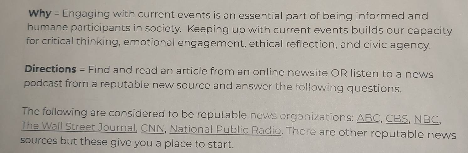 Why = Engaging with current events is an essential part of being informed and 
humane participants in society. Keeping up with current events builds our capacity 
for critical thinking, emotional engagement, ethical reflection, and civic agency. 
Directions = Find and read an article from an online newsite OR listen to a news 
podcast from a reputable new source and answer the following questions. 
The following are considered to be reputable news organizations: ABC, CBS, NBC, 
The Wall Street Journal, CNN, National Public Radio. There are other reputable news 
sources but these give you a place to start.