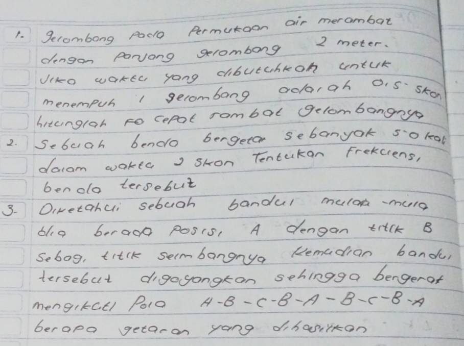 Secombong Pad Permutoon air merambat 
dengon Parvong gerombong 2 meter. 
Jiko waker yong cbutchkon untuk 
menempuh 1 gecombang crolrah 0. 5 skon 
hitunglar to cepol rambal gelombangnya 
2. Sebuah bendo bergeton sebanyok so leal 
docam wakta, sHon Tentekan frekciens, 
ben oo tersebut 
3. Oiwetahui sebuch bandul muloa-more 
blg 6era00 posis, A dengan trick B 
Sebog, titck secmbangnya Remadian bandu 
tersebut digogongton sehingga bengerof 
mengikatl Poio A-B-C-B-A-B-C-B-A
berapa getaron yong dihasiiton