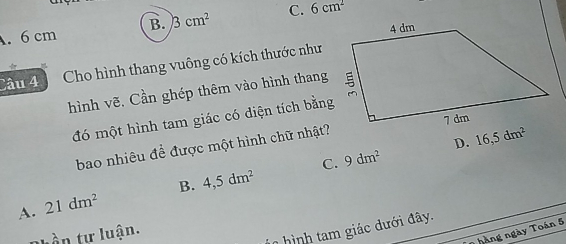 B. 3cm^2
C. 6cm^2. 6 cm
Cầu 4 Cho hình thang vuông có kích thước như
hình vẽ. Cần ghép thêm vào hình thang
đó một hình tam giác có diện tích bằng
D. 16,5dm^2
bao nhiêu để được một hình chữ nhật?
C. 9dm^2
B. 4,5dm^2
A. 21dm^2
Phần tự luận.
* ì nh giác dưới đây.
7 hàng ngày Toán 5