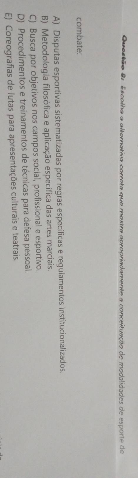 Escolha a alternativa correta que mostra apropriadamente a conceituação de modalidades de esporte de
combate:
A) Disputas esportivas sistematizadas por regras específicas e regulamentos institucionalizados.
B) Metodologia filosófica e aplicação específica das artes marciais.
C) Busca por objetivos nos campos social, profissional e esportivo.
D) Procedimentos e treinamentos de técnicas para defesa pessoal.
E) Coreografias de lutas para apresentações culturais e teatrais.
