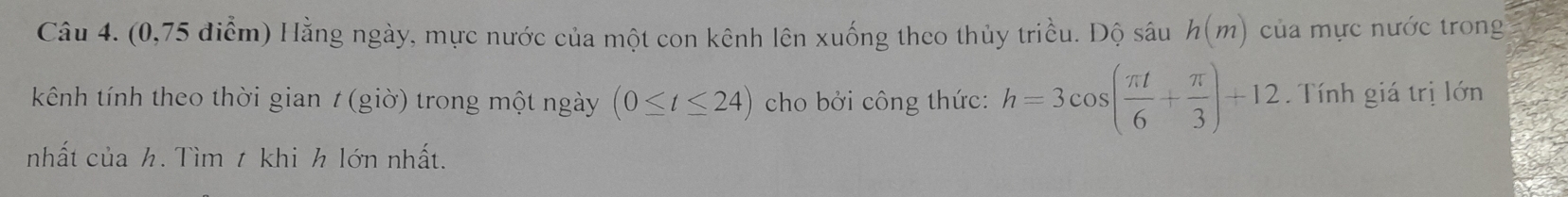 (0,75 điểm) Hằng ngày, mực nước của một con kênh lên xuống theo thủy triều. Độ sâu h(m) của mực nước trong 
kênh tính theo thời gian 7 (giờ) trong một ngày (0≤ t≤ 24) cho bởi công thức: h=3cos ( π t/6 + π /3 )+12. Tính giá trị lớn 
nhất của h. Tìm t khi h lớn nhất.