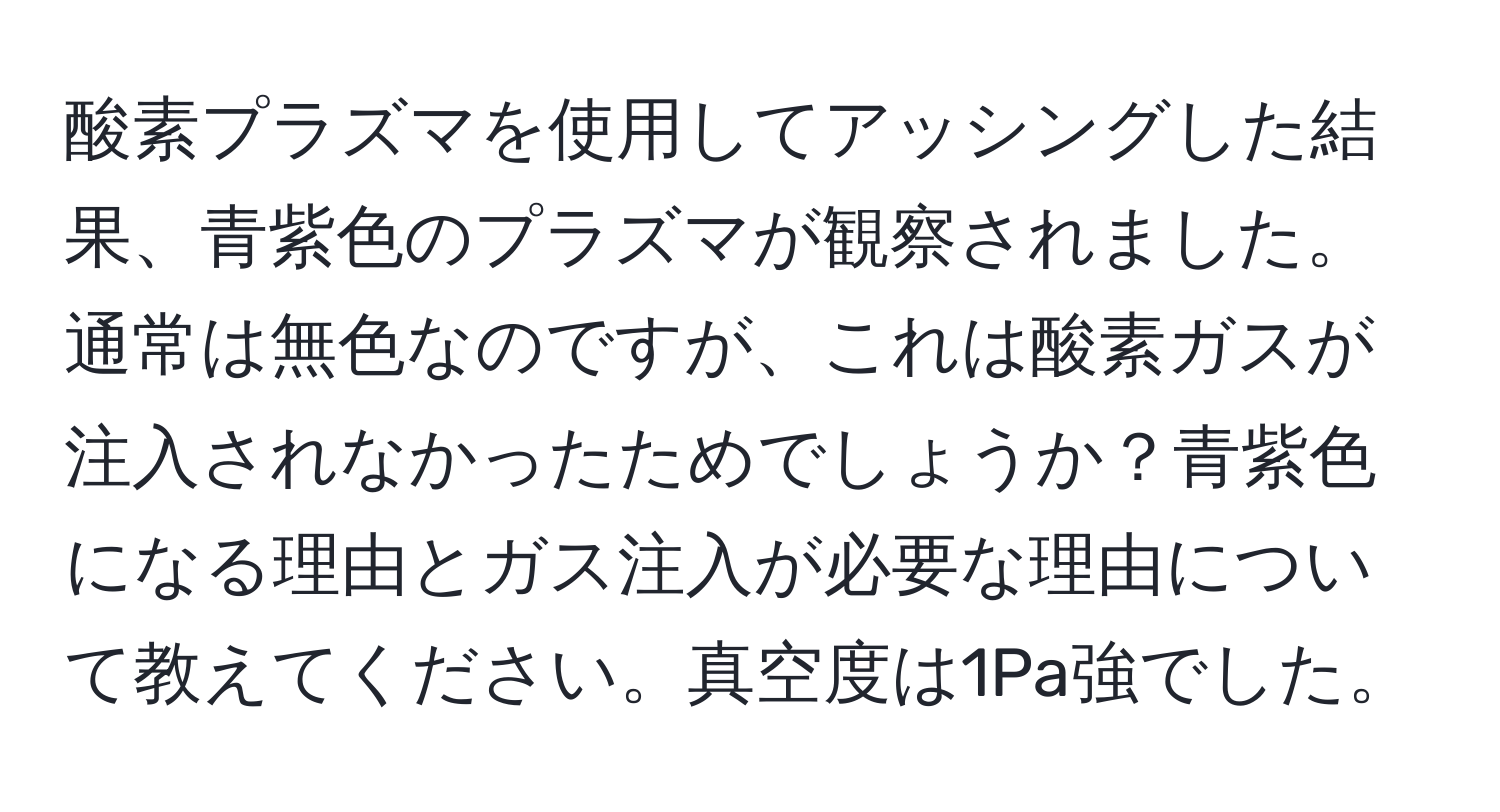 酸素プラズマを使用してアッシングした結果、青紫色のプラズマが観察されました。通常は無色なのですが、これは酸素ガスが注入されなかったためでしょうか？青紫色になる理由とガス注入が必要な理由について教えてください。真空度は1Pa強でした。