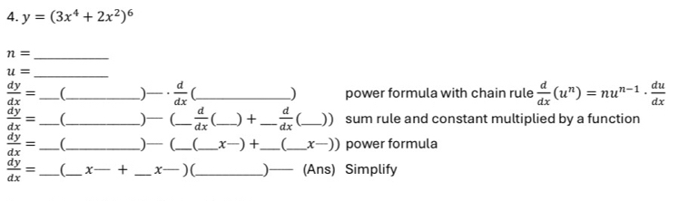 y=(3x^4+2x^2)^6
_ n=
_ u=
 dy/dx = _ (_ )_  d/dx  (_ ) power formula with chain rule  d/dx (u^n)=nu^(n-1)·  du/dx 
 dy/dx = _ (_ ) (_  d/dx  C_ ) +_  d/dx  _)) sum rule and constant multiplied by a function
 dy/dx = _  _ .)— (_  (_  x−) +_  (_  x−)) power formula
 dy/dx = _  _  x-+ _ x— ) (._ ) (Ans) Simplify