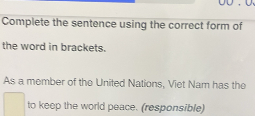 Complete the sentence using the correct form of 
the word in brackets. 
As a member of the United Nations, Viet Nam has the 
to keep the world peace. (responsible)