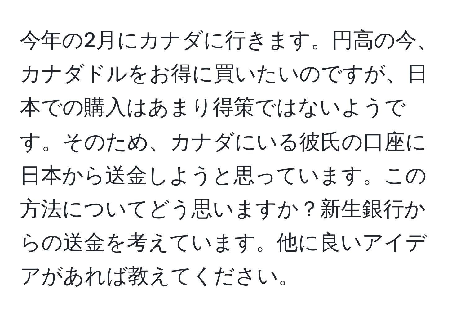 今年の2月にカナダに行きます。円高の今、カナダドルをお得に買いたいのですが、日本での購入はあまり得策ではないようです。そのため、カナダにいる彼氏の口座に日本から送金しようと思っています。この方法についてどう思いますか？新生銀行からの送金を考えています。他に良いアイデアがあれば教えてください。