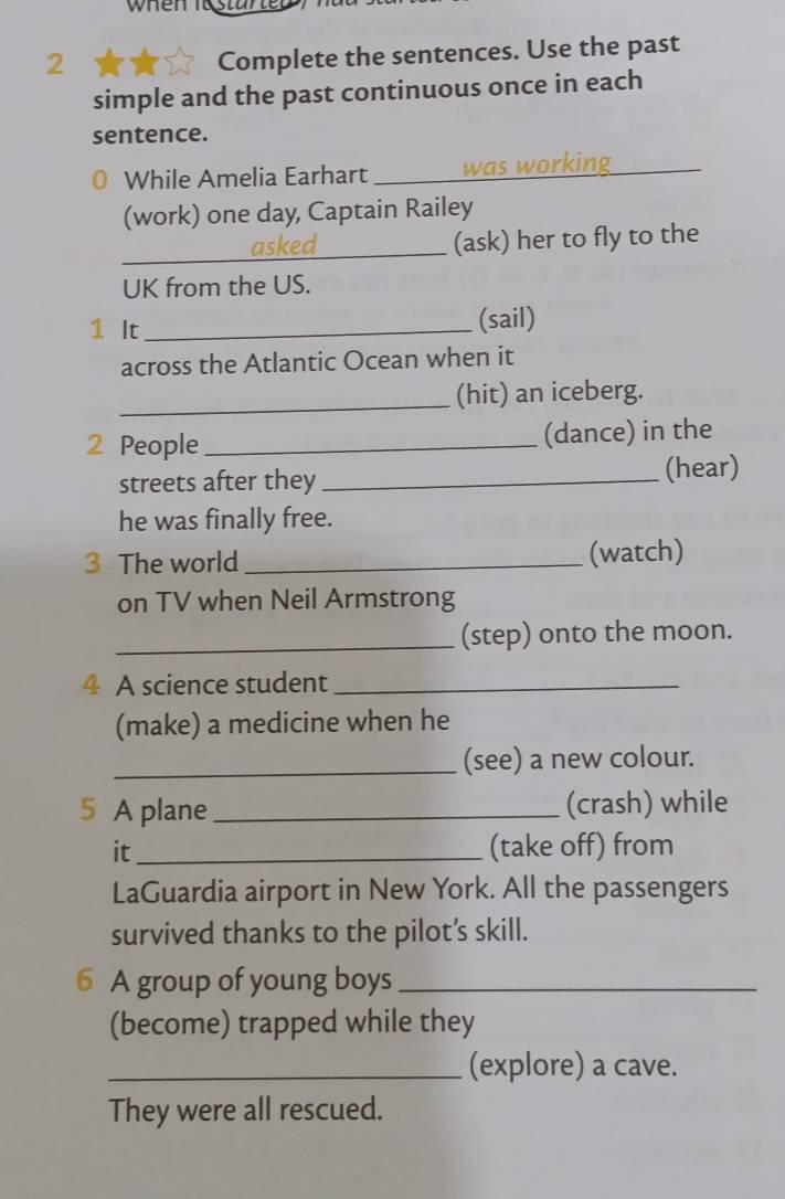 when Iastur 
2 
Complete the sentences. Use the past 
simple and the past continuous once in each 
sentence. 
While Amelia Earhart _was working_ 
(work) one day, Captain Railey 
_asked (ask) her to fly to the 
UK from the US. 
1 It_ (sail) 
across the Atlantic Ocean when it 
_(hit) an iceberg. 
2 People _(dance) in the 
streets after they _(hear) 
he was finally free. 
3 The world _(watch) 
on TV when Neil Armstrong 
_(step) onto the moon. 
4 A science student_ 
(make) a medicine when he 
_(see) a new colour. 
5 A plane_ (crash) while 
it_ (take off) from 
LaGuardia airport in New York. All the passengers 
survived thanks to the pilot’s skill. 
6 A group of young boys_ 
(become) trapped while they 
_(explore) a cave. 
They were all rescued.