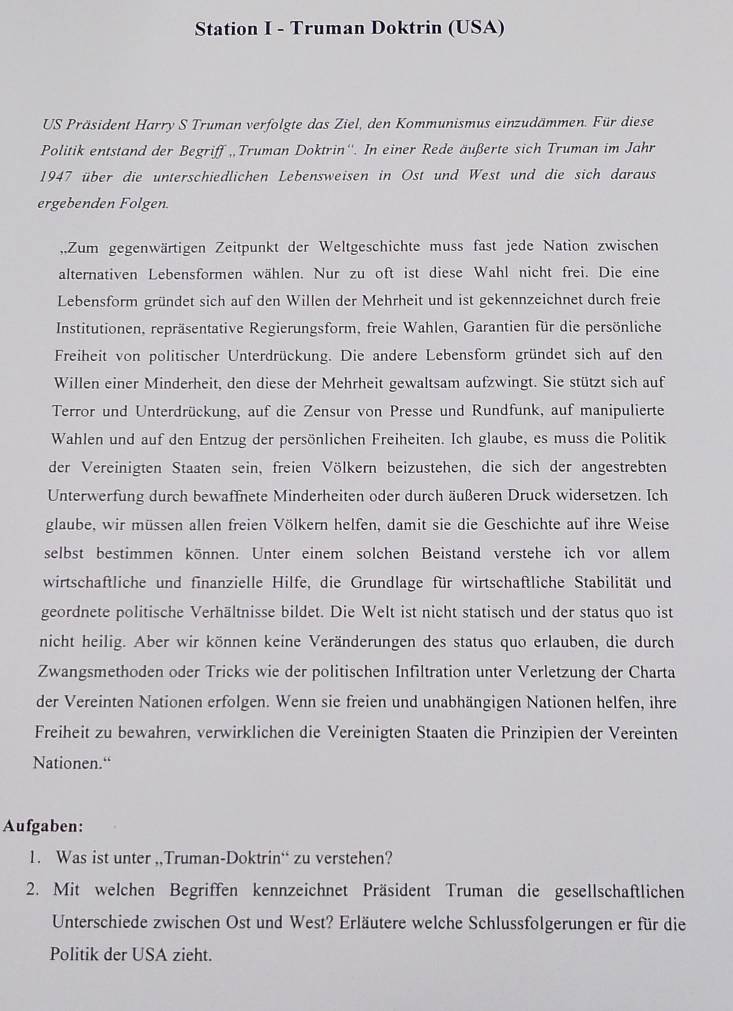 Station I - Truman Doktrin (USA)
US Präsident Harry S Truman verfolgte das Ziel, den Kommunismus einzudämmen. Für diese
Politik entstand der Begriff „Truman Doktrin''. In einer Rede äußerte sich Truman im Jahr
1947 über die unterschiedlichen Lebensweisen in Ost und West und die sich daraus
ergebenden Folgen.
,,Zum gegenwärtigen Zeitpunkt der Weltgeschichte muss fast jede Nation zwischen
alternativen Lebensformen wählen. Nur zu oft ist diese Wahl nicht frei. Die eine
Lebensform gründet sich auf den Willen der Mehrheit und ist gekennzeichnet durch freie
Institutionen, repräsentative Regierungsform, freie Wahlen, Garantien für die persönliche
Freiheit von politischer Unterdrückung. Die andere Lebensform gründet sich auf den
Willen einer Minderheit, den diese der Mehrheit gewaltsam aufzwingt. Sie stützt sich auf
Terror und Unterdrückung, auf die Zensur von Presse und Rundfunk, auf manipulierte
Wahlen und auf den Entzug der persönlichen Freiheiten. Ich glaube, es muss die Politik
der Vereinigten Staaten sein, freien Völkern beizustehen, die sich der angestrebten
Unterwerfung durch bewaffnete Minderheiten oder durch äußeren Druck widersetzen. Ich
glaube, wir müssen allen freien Völkern helfen, damit sie die Geschichte auf ihre Weise
selbst bestimmen können. Unter einem solchen Beistand verstehe ich vor allem
wirtschaftliche und finanzielle Hilfe, die Grundlage für wirtschaftliche Stabilität und
geordnete politische Verhältnisse bildet. Die Welt ist nicht statisch und der status quo ist
nicht heilig. Aber wir können keine Veränderungen des status quo erlauben, die durch
Zwangsmethoden oder Tricks wie der politischen Infiltration unter Verletzung der Charta
der Vereinten Nationen erfolgen. Wenn sie freien und unabhängigen Nationen helfen, ihre
Freiheit zu bewahren, verwirklichen die Vereinigten Staaten die Prinzipien der Vereinten
Nationen.“
Aufgaben:
1. Was ist unter ,,Truman-Doktrin“ zu verstehen?
2. Mit welchen Begriffen kennzeichnet Präsident Truman die gesellschaftlichen
Unterschiede zwischen Ost und West? Erläutere welche Schlussfolgerungen er für die
Politik der USA zieht.