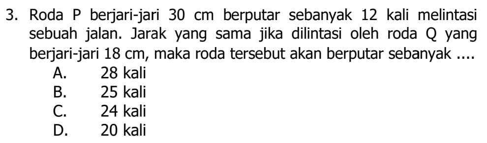 Roda P berjari-jari 30 cm berputar sebanyak 12 kali melintasi
sebuah jalan. Jarak yang sama jika dilintasi oleh roda Q yang
berjari-jari 18 cm, maka roda tersebut akan berputar sebanyak ....
A. 28 kali
B. 25 kali
C. 24 kali
D. 20 kali