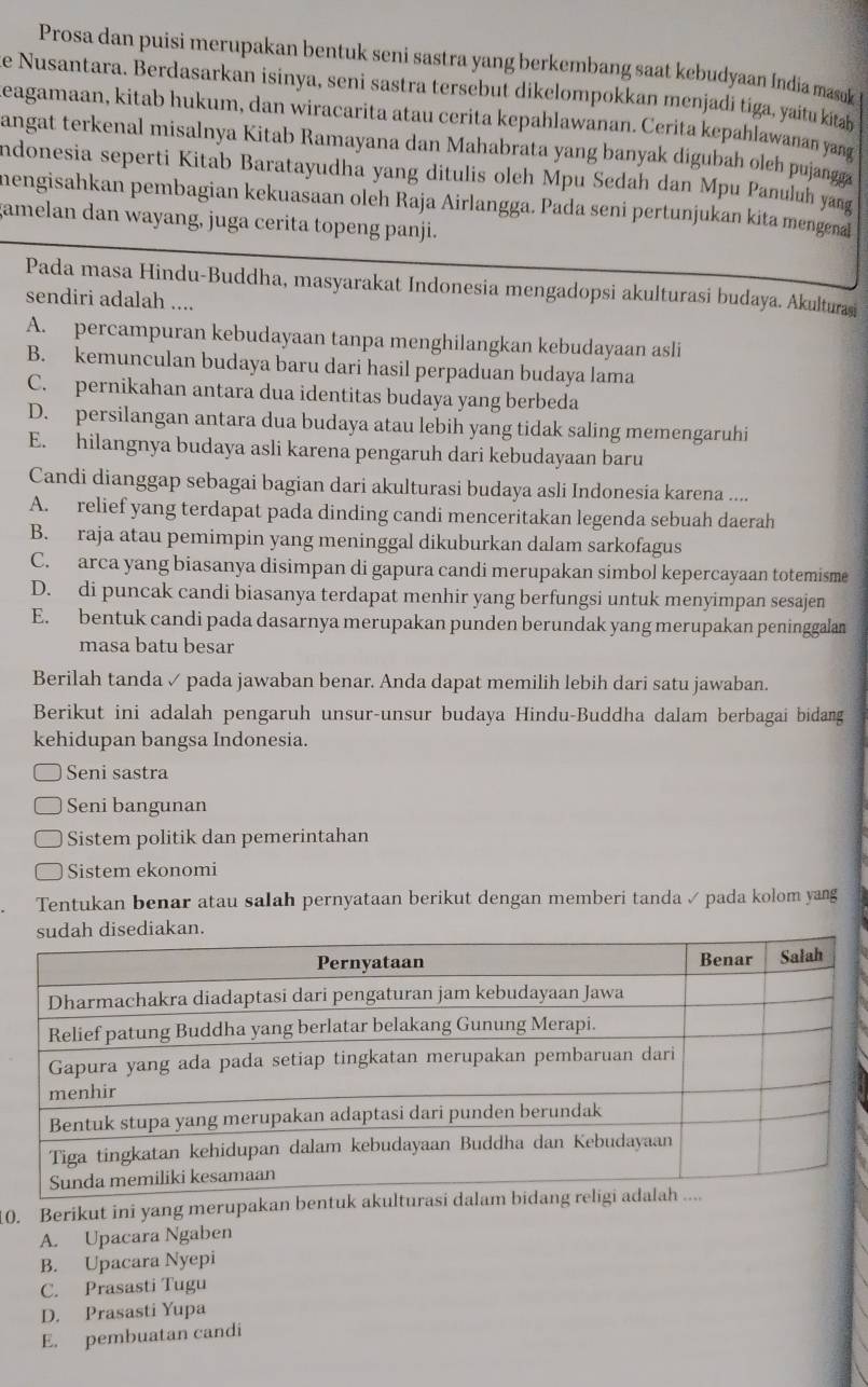 Prosa dan puisi merupakan bentuk seni sastra yang berkembang saat kebudyaan India masuk
e Nusantara. Berdasarkan isinya, seni sastra tersebut dikelompokkan menjadi tiga, yaitu kitah
Reagamaan, kitab hukum, dan wiracarita atau cerita kepahlawanan. Cerita kepahlawanan yang
angat terkenal misalnya Kitab Ramayana dan Mahabrata yang banyak digubah oleh pujangga
Indonesia seperti Kitab Baratayudha yang ditulis oleh Mpu Sedah dan Mpu Panuluh yang
mengisahkan pembagian kekuasaan oleh Raja Airlangga. Pada seni pertunjukan kita mengena
gamelan dan wayang, juga cerita topeng panji.
Pada masa Hindu-Buddha, masyarakat Indonesia mengadopsi akulturasi budaya. Akulturaşi
sendiri adalah ....
A. percampuran kebudayaan tanpa menghilangkan kebudayaan asli
B. kemunculan budaya baru dari hasil perpaduan budaya lama
C. pernikahan antara dua identitas budaya yang berbeda
D. persilangan antara dua budaya atau lebih yang tidak saling memengaruhi
E. hilangnya budaya asli karena pengaruh dari kebudayaan baru
Candi dianggap sebagai bagian dari akulturasi budaya asli Indonesia karena ....
A. relief yang terdapat pada dinding candi menceritakan legenda sebuah daerah
B. raja atau pemimpin yang meninggal dikuburkan dalam sarkofagus
C. arca yang biasanya disimpan di gapura candi merupakan simbol kepercayaan totemisme
D. di puncak candi biasanya terdapat menhir yang berfungsi untuk menyimpan sesajen
E. bentuk candi pada dasarnya merupakan punden berundak yang merupakan peninggalan
masa batu besar
Berilah tanda ✓ pada jawaban benar. Anda dapat memilih lebih dari satu jawaban.
Berikut ini adalah pengaruh unsur-unsur budaya Hindu-Buddha dalam berbagai bidang
kehidupan bangsa Indonesia.
Seni sastra
Seni bangunan
Sistem politik dan pemerintahan
Sistem ekonomi
Tentukan benar atau salah pernyataan berikut dengan memberi tanda ✓ pada kolom yang
10. Berikut ini yang merupakan bentuk a
A. Upacara Ngaben
B. Upacara Nyepi
C. Prasasti Tugu
D. Prasasti Yupa
E. pembuatan candi