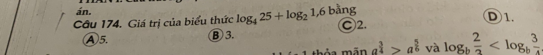 án. D1.
Câu 174. Giá trị của biểu thức log _425+log _21,6bang Ⓒ2.
Ⓐ5.
⑧ 3.
il
a^(frac 3)4>a^(frac 5)6 và log _b 2/3 