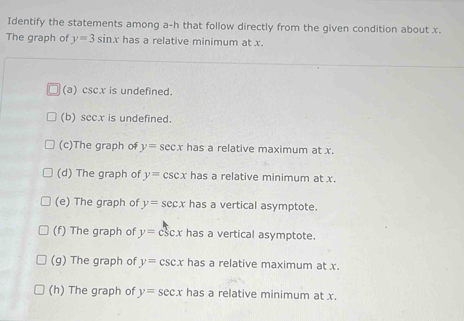 Identify the statements among a-h that follow directly from the given condition about x.
The graph of y=3sin x has a relative minimum at x.
(a) csc x is undefined.
(b) sec x is undefined.
(c)The graph of y=sec x has a relative maximum at x.
(d) The graph of y=csc x has a relative minimum at x.
(e) The graph of y=sec x has a vertical asymptote.
(f) The graph of y=csc x has a vertical asymptote.
(g) The graph of y=csc x has a relative maximum at x.
(h) The graph of y=sec x has a relative minimum at x.