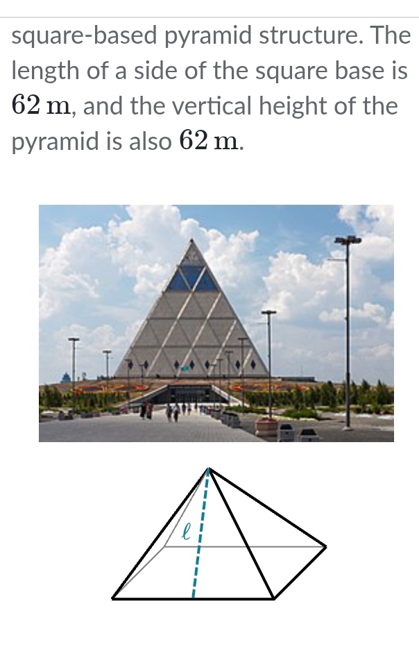 square-based pyramid structure. The 
length of a side of the square base is
62 m, and the vertical height of the 
pyramid is also 62 m.