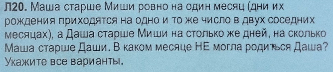 л20. Маша старше Миши ровно на один месяц (дни их 
рождения лриходяΤся на одно и Τоже число в двух соседних 
месяцах), а Даша старше Миши на столько же дней, на сколько 
Маша старше Даши. В каком месяце НΕ могла рοдинься Даша? 
Укажите все варианты.