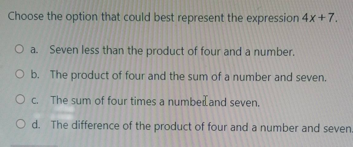 Choose the option that could best represent the expression 4x+7.
a. Seven less than the product of four and a number.
b. The product of four and the sum of a number and seven.
c. The sum of four times a numbe⊥and seven.
d. The difference of the product of four and a number and seven