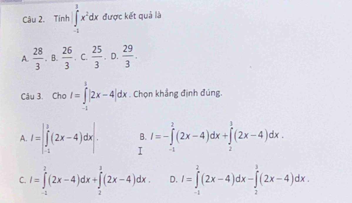 Tính |∈tlimits _(-1)^3x^2dx được kết quả là
A.  28/3 . B.  26/3 . C.  25/3 . D.  29/3 . 
Câu 3. Cho I=∈tlimits _(-1)^3|2x-4|dx. Chọn khẳng định đúng.
A. I=|∈tlimits _(-1)^3(2x-4)dx|. I=-∈tlimits _(-1)^2(2x-4)dx+∈tlimits _2^3(2x-4)dx. 
B.
I
C. I=∈tlimits _(-1)^2(2x-4)dx+∈tlimits _2^3(2x-4)dx. D. I=∈tlimits _(-1)^2(2x-4)dx-∈tlimits _2^3(2x-4)dx.