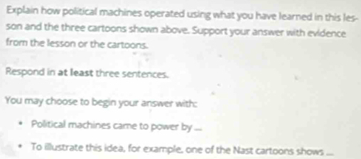 Explain how political machines operated using what you have learned in this les- 
son and the three cartoons shown above. Support your answer with evidence 
from the lesson or the cartoons. 
Respond in at least three sentences. 
You may choose to begin your answer with: 
Political machines came to power by ... 
To illustrate this idea, for example, one of the Nast cartoons shows ...